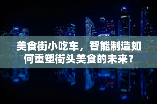 美食街小吃车，智能制造如何重塑街头美食的未来？