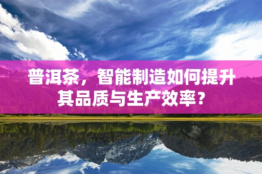 普洱茶，智能制造如何提升其品质与生产效率？