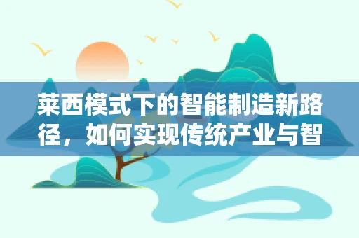 莱西模式下的智能制造新路径，如何实现传统产业与智能技术的深度融合？