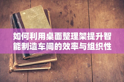 如何利用桌面整理架提升智能制造车间的效率与组织性？