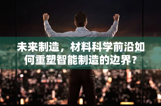 未来制造，材料科学前沿如何重塑智能制造的边界？
