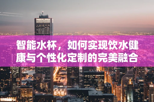 智能水杯，如何实现饮水健康与个性化定制的完美融合？