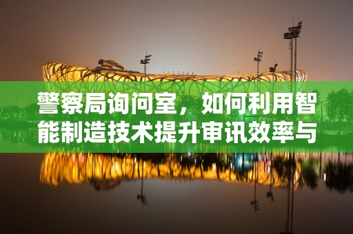 警察局询问室，如何利用智能制造技术提升审讯效率与安全性？