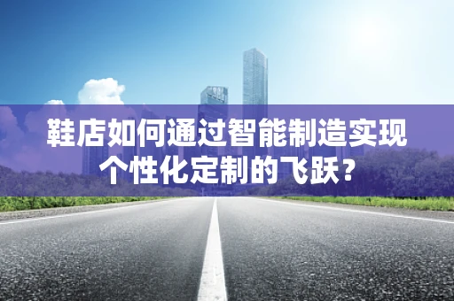 鞋店如何通过智能制造实现个性化定制的飞跃？