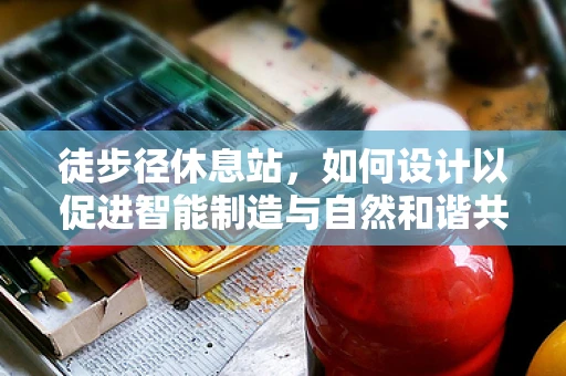 徒步径休息站，如何设计以促进智能制造与自然和谐共存？