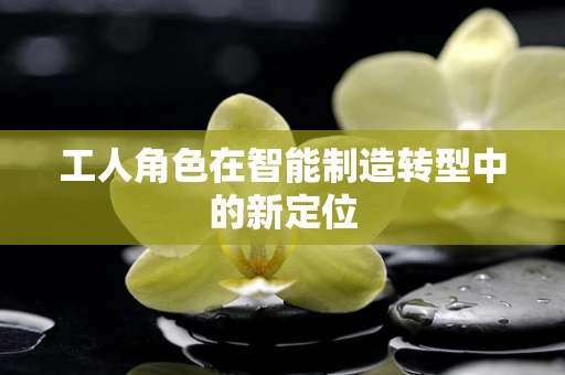 工人角色在智能制造转型中的新定位