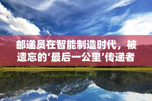 邮递员在智能制造时代，被遗忘的‘最后一公里’传递者？