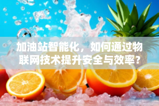 加油站智能化，如何通过物联网技术提升安全与效率？