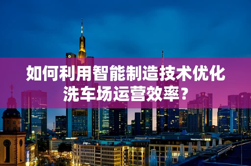 如何利用智能制造技术优化洗车场运营效率？