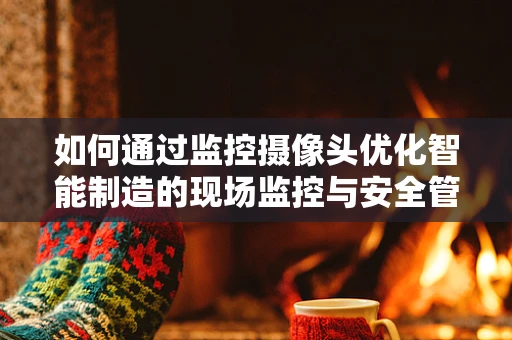 如何通过监控摄像头优化智能制造的现场监控与安全管理？