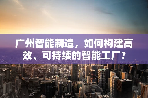 广州智能制造，如何构建高效、可持续的智能工厂？