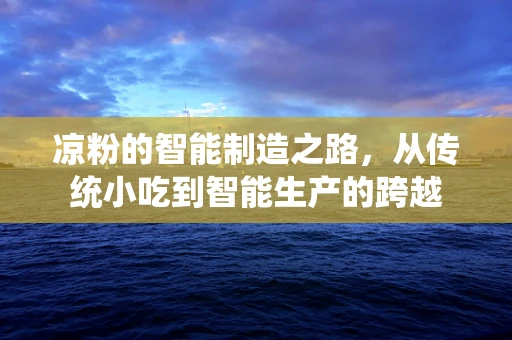 凉粉的智能制造之路，从传统小吃到智能生产的跨越