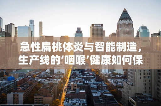 急性扁桃体炎与智能制造，生产线的‘咽喉’健康如何保障？