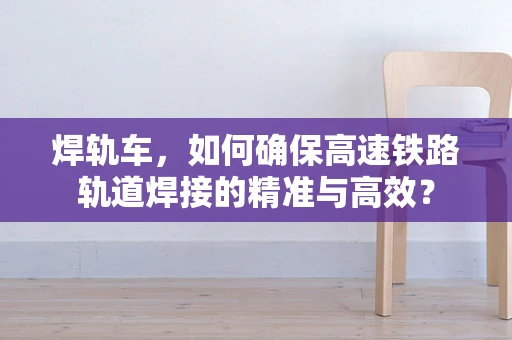 焊轨车，如何确保高速铁路轨道焊接的精准与高效？