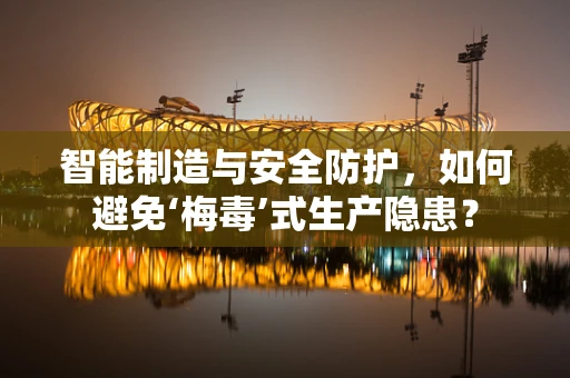 智能制造与安全防护，如何避免‘梅毒’式生产隐患？