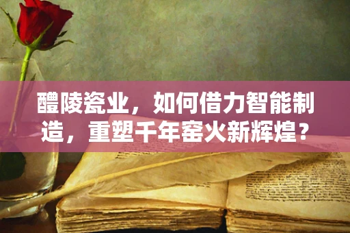 醴陵瓷业，如何借力智能制造，重塑千年窑火新辉煌？