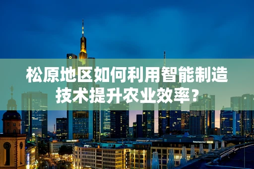 松原地区如何利用智能制造技术提升农业效率？