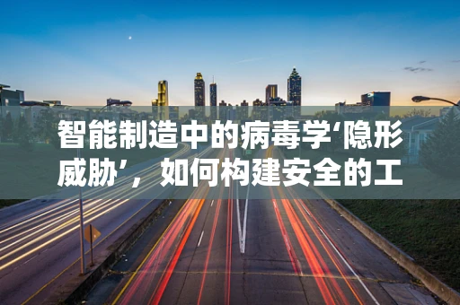 智能制造中的病毒学‘隐形威胁’，如何构建安全的工业网络？
