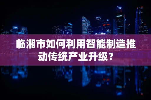 临湘市如何利用智能制造推动传统产业升级？