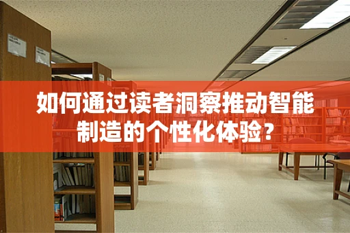 如何通过读者洞察推动智能制造的个性化体验？