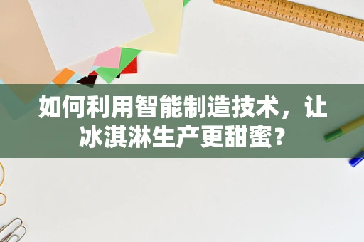 如何利用智能制造技术，让冰淇淋生产更甜蜜？