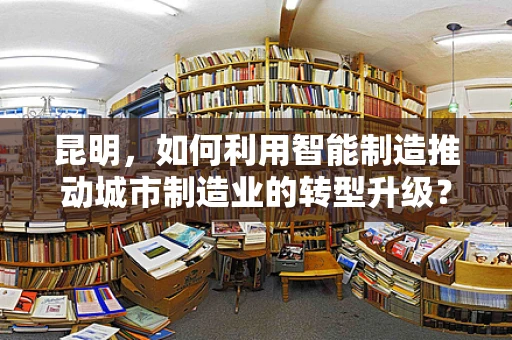 昆明，如何利用智能制造推动城市制造业的转型升级？