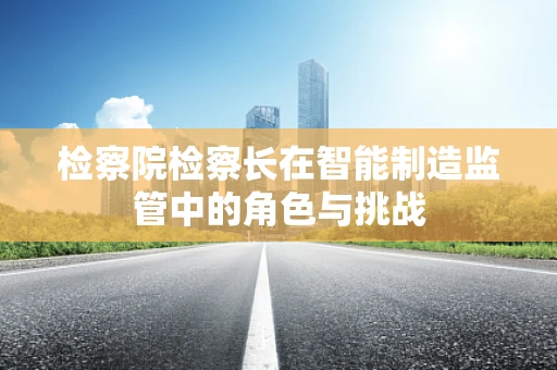 检察院检察长在智能制造监管中的角色与挑战