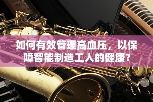 如何有效管理高血压，以保障智能制造工人的健康？