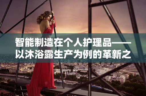 智能制造在个人护理品——以沐浴露生产为例的革新之路