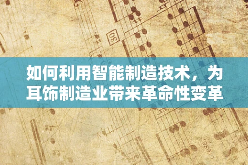 如何利用智能制造技术，为耳饰制造业带来革命性变革？