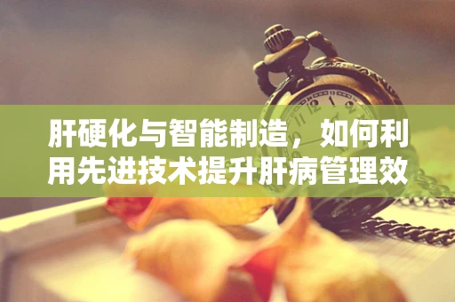 肝硬化与智能制造，如何利用先进技术提升肝病管理效率？