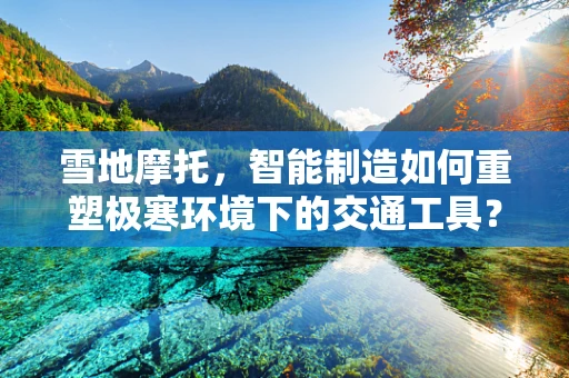 雪地摩托，智能制造如何重塑极寒环境下的交通工具？