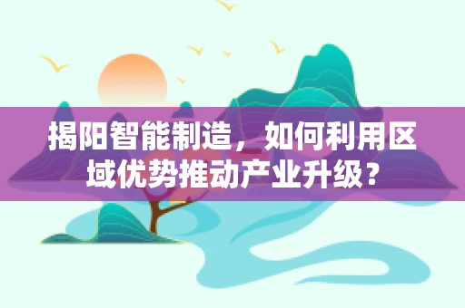 揭阳智能制造，如何利用区域优势推动产业升级？