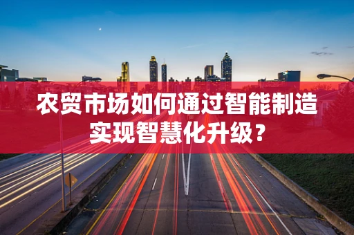 农贸市场如何通过智能制造实现智慧化升级？