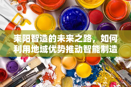 耒阳智造的未来之路，如何利用地域优势推动智能制造发展？
