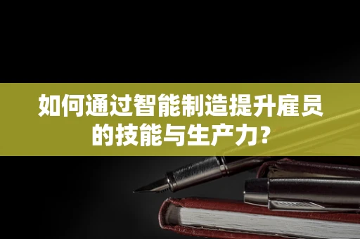 如何通过智能制造提升雇员的技能与生产力？