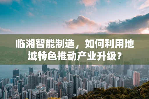 临湘智能制造，如何利用地域特色推动产业升级？