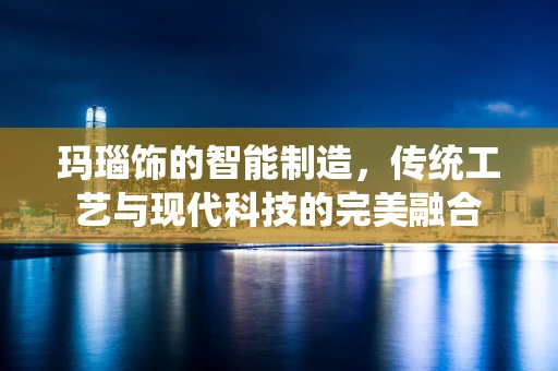玛瑙饰的智能制造，传统工艺与现代科技的完美融合