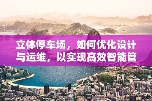 立体停车场，如何优化设计与运维，以实现高效智能管理？