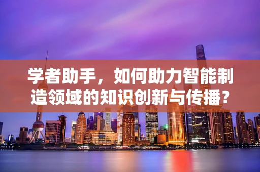 学者助手，如何助力智能制造领域的知识创新与传播？