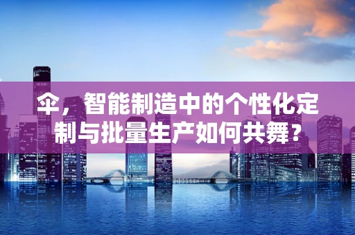 伞，智能制造中的个性化定制与批量生产如何共舞？