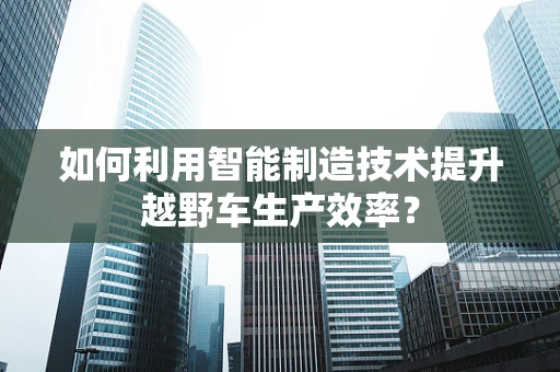 如何利用智能制造技术提升越野车生产效率？