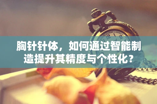 胸针针体，如何通过智能制造提升其精度与个性化？
