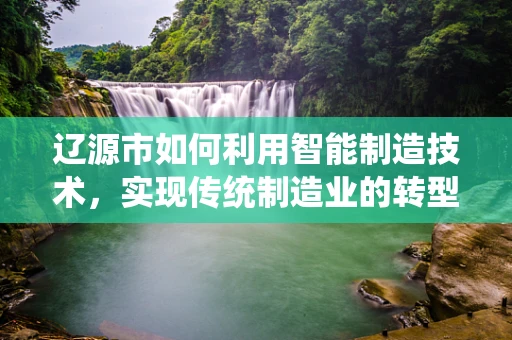 辽源市如何利用智能制造技术，实现传统制造业的转型升级？