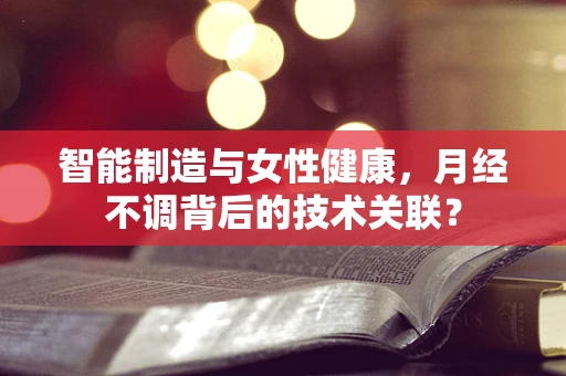 智能制造与女性健康，月经不调背后的技术关联？