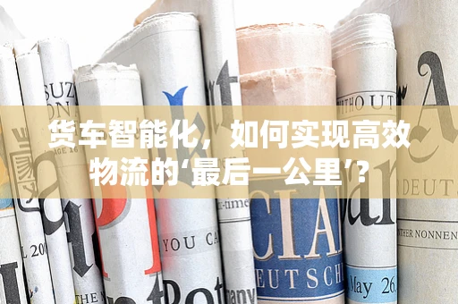货车智能化，如何实现高效物流的‘最后一公里’？