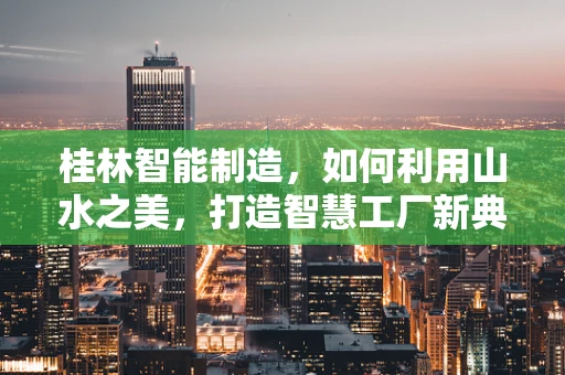 桂林智能制造，如何利用山水之美，打造智慧工厂新典范？