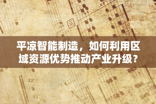 平凉智能制造，如何利用区域资源优势推动产业升级？