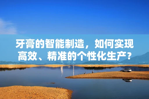 牙膏的智能制造，如何实现高效、精准的个性化生产？