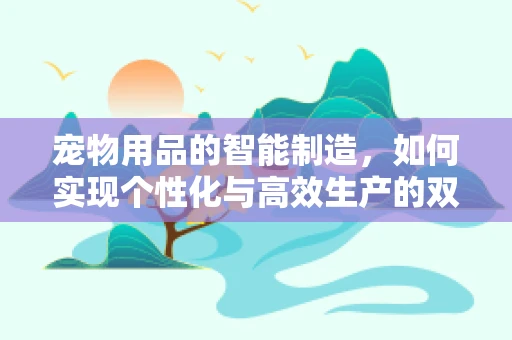 宠物用品的智能制造，如何实现个性化与高效生产的双重飞跃？